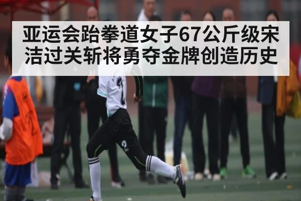 亚运会跆拳道女子67公斤级宋洁过关斩将勇夺金牌创造历史