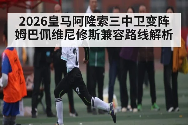 2026皇马阿隆索三中卫变阵 姆巴佩维尼修斯兼容路线解析
